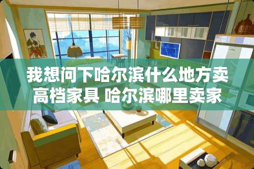 我想问下哈尔滨什么地方卖高档家具 哈尔滨哪里卖家具比较便宜质量也好是是黎华家