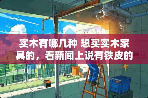 实木有哪几种 想买实木家具的，看新闻上说有铁皮的，都不敢买了。怎么分辨全实木和铁皮实木啊