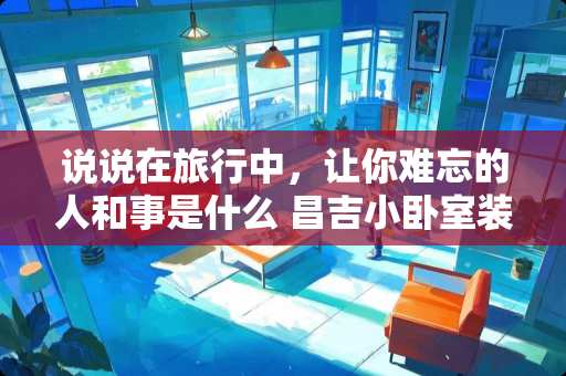 说说在旅行中，让你难忘的人和事是什么 昌吉小卧室装修价格多少