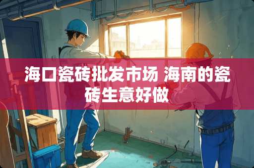 海口瓷砖批发市场 海南的瓷砖生意好做