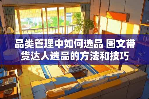 品类管理中如何选品 图文带货达人选品的方法和技巧 品类管理中如何选品 图文带货达人选品的方法和技巧