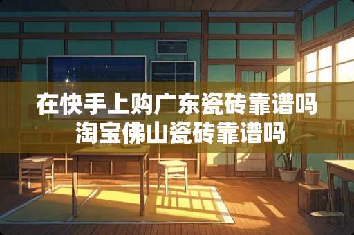 在快手上购广东瓷砖靠谱吗 淘宝佛山瓷砖靠谱吗