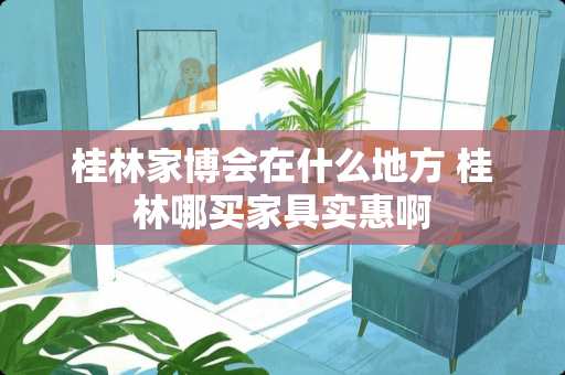 桂林家博会在什么地方 桂林哪买家具实惠啊