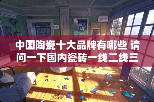 中国陶瓷十大品牌有哪些 请问一下国内瓷砖一线二线三线品牌都有什么