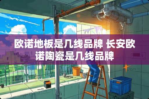 欧诺地板是几线品牌 长安欧诺陶瓷是几线品牌