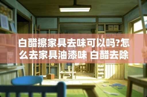 白醋擦家具去味可以吗?怎么去家具油漆味 白醋去除家具味道最快方法