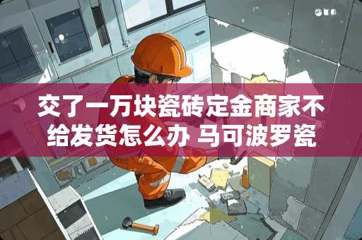 交了一万块瓷砖定金商家不给发货怎么办 马可波罗瓷砖订金不退