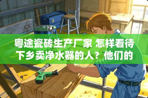 粤途瓷砖生产厂家 怎样看待下乡卖***的人？他们的***质量如何