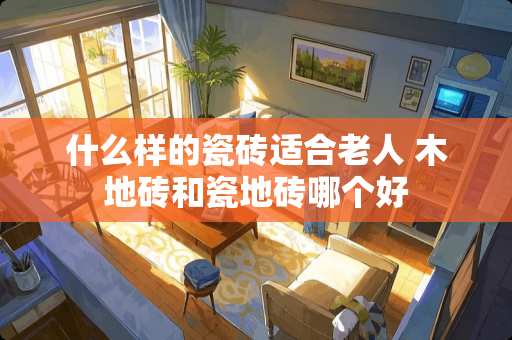 什么样的瓷砖适合老人 木地砖和瓷地砖哪个好