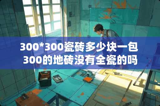 300*300瓷砖多少块一包 300的地砖没有全瓷的吗