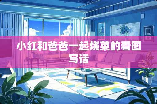 小红和爸爸一起烧菜的看图写话