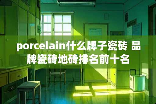 porcelain什么牌子瓷砖 品牌瓷砖地砖排名前十名