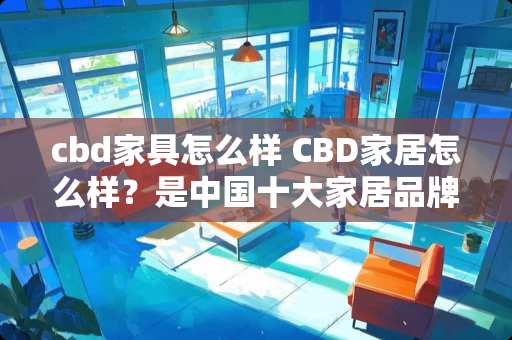cbd家具怎么样 CBD家居怎么样？是中国十大家居品牌吗
