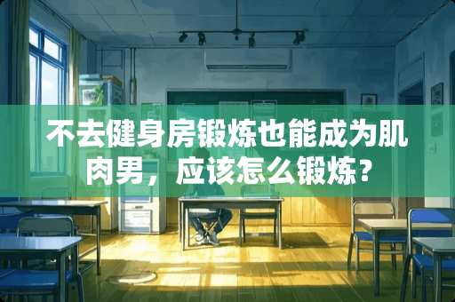 不去健身房锻炼也能成为肌肉男，应该怎么锻炼？