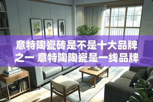 意特陶瓷砖是不是十大品牌之一 意特陶陶瓷是一线品牌吗