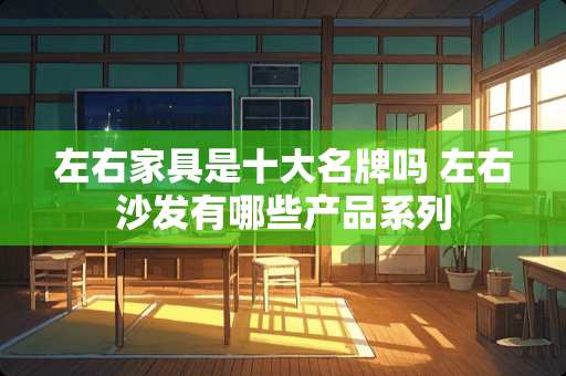 左右家具是十大名牌吗 左右沙发有哪些产品系列