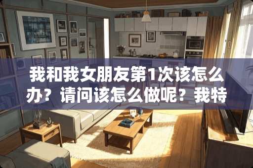 我和我女朋友第1次该怎么办？请问该怎么做呢？我特别紧张，不知道怎么跟他开口。