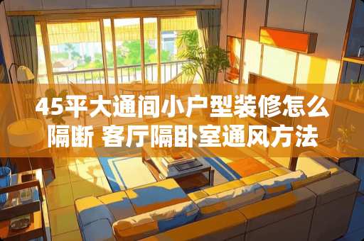 45平大通间小户型装修怎么隔断 客厅隔卧室通风方法