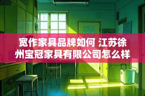 宽作家具品牌如何 江苏徐州宝冠家具有限公司怎么样