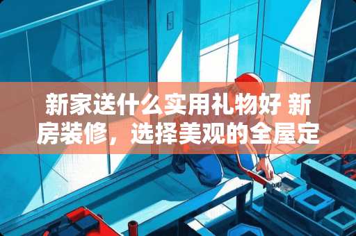 新家送什么实用礼物好 新房装修，选择美观的全屋定制还是买成品的实木家具?纠结中