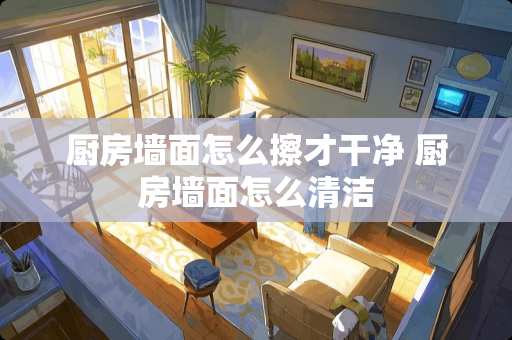 厨房墙面怎么擦才干净 厨房墙面怎么清洁