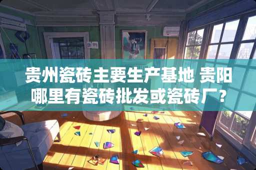 贵州瓷砖主要生产基地 贵阳哪里有瓷砖批发或瓷砖厂？谢谢