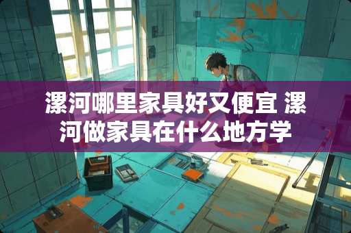 漯河哪里家具好又便宜 漯河做家具在什么地方学