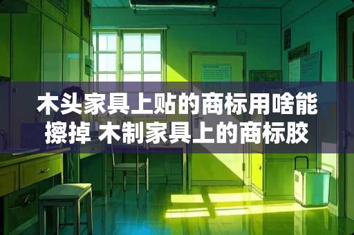木头家具上贴的商标用啥能擦掉 木制家具上的商标胶水怎么擦掉木制家具上的商