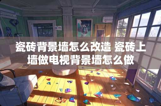 瓷砖背景墙怎么改造 瓷砖上墙做电视背景墙怎么做