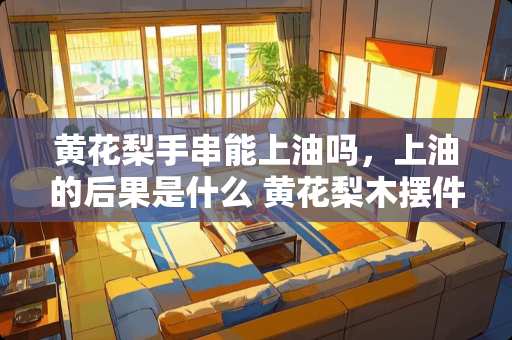 黄花梨手串能上油吗，上油的后果是什么 黄花梨木摆件用白茶油保养好吗