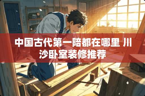中国古代第一陪都在哪里 川沙卧室装修推荐