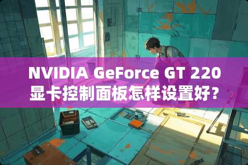 NVIDIA GeForce GT 220显卡控制面板怎样设置好？