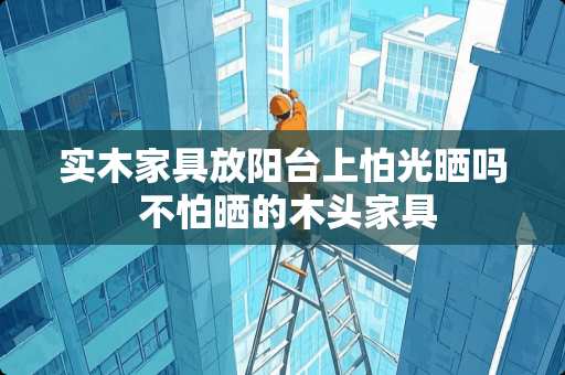 实木家具放阳台上怕光晒吗 不怕晒的木头家具