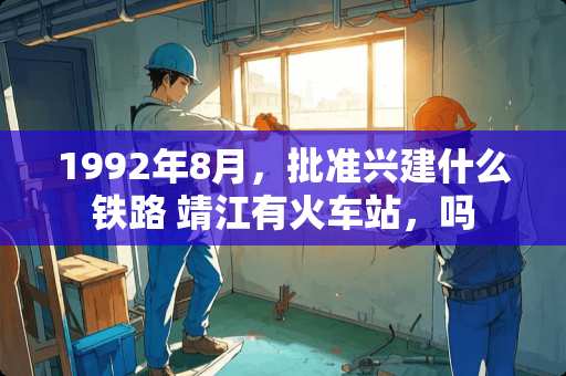 1992年8月，批准兴建什么铁路 靖江有火车站，吗