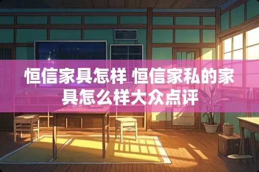 恒信家具怎样 恒信家私的家具怎么样大众点评