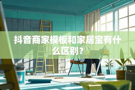 抖音商家模板和家居宝有什么区别？