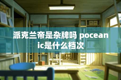 派克兰帝是杂牌吗 poceanic是什么档次 派克兰帝是杂牌吗 poceanic是什么档次