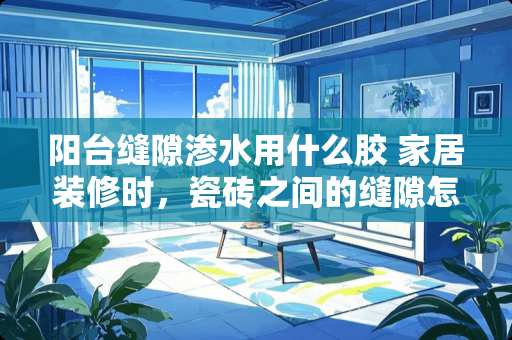 阳台缝隙渗水用什么胶 家居装修时，瓷砖之间的缝隙怎么处理？都需要注意哪些问题