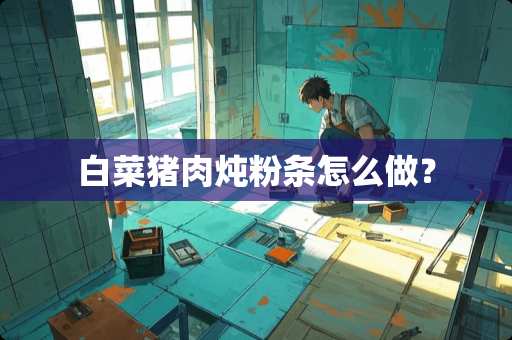 白菜猪肉炖粉条怎么做？