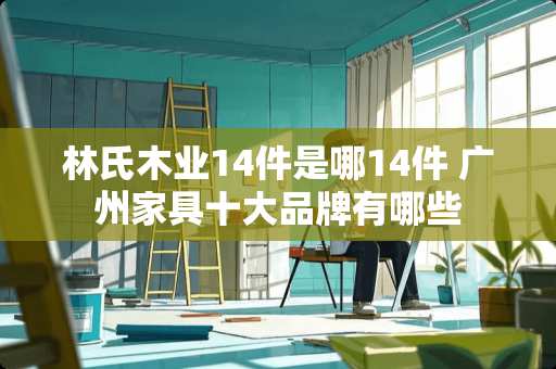 林氏木业14件是哪14件 广州家具十大品牌有哪些