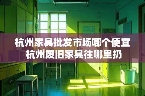 杭州家具批发市场哪个便宜 杭州废旧家具往哪里扔