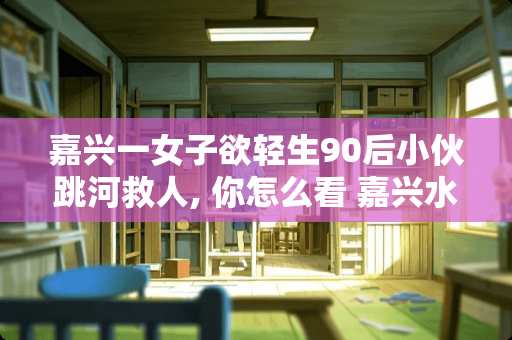 嘉兴一女子欲轻生90后小伙跳河救人, 你怎么看 嘉兴水性瓷砖漆价格多少