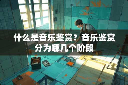 什么是音乐鉴赏？音乐鉴赏分为哪几个阶段