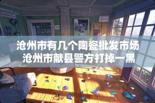 沧州市有几个陶瓷批发市场 沧州市献县警方打掉一黑物业涉恶犯罪团伙,受到小区业主一致好评,你怎么看 沧州市有几个陶瓷批发市场 沧州市献县警方打掉一黑物业涉恶犯罪团伙,受到小区业主一致好评,你怎么看