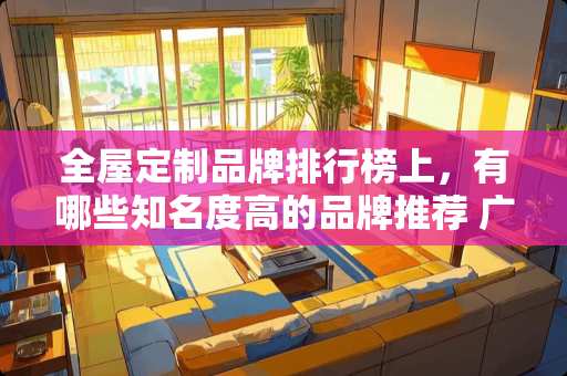 全屋定制品牌排行榜上，有哪些知名度高的品牌推荐 广州东性价比高的大四，大五房，有什么楼盘推荐