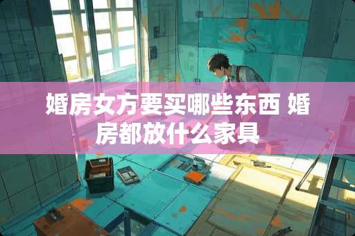 婚房女方要买哪些东西 婚房都放什么家具
