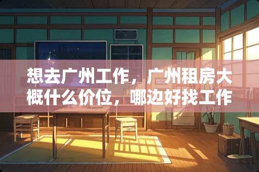 想去广州工作，广州租房大概什么价位，哪边好找工作呢 江夏卧室装修报价多少
