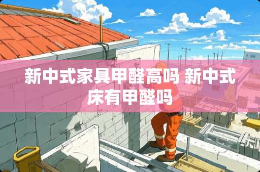 新中式家具甲醛高吗 新中式床有甲醛吗