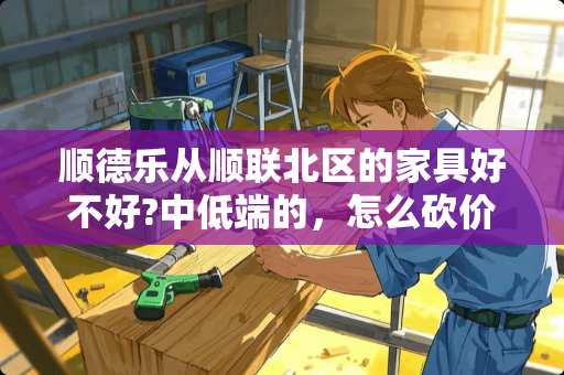 顺德乐从顺联北区的家具好不好?中低端的，怎么砍价，去过的说说吧 佛山哪里买家具便宜质量还不错