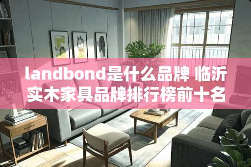 landbond是什么品牌 临沂实木家具品牌排行榜前十名